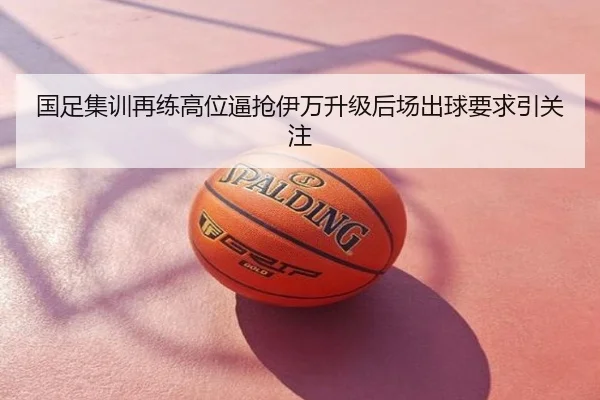 国足集训再练高位逼抢伊万升级后场出球要求引关注