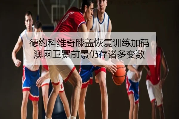 德约科维奇膝盖恢复训练加码 澳网卫冕前景仍存诸多变数